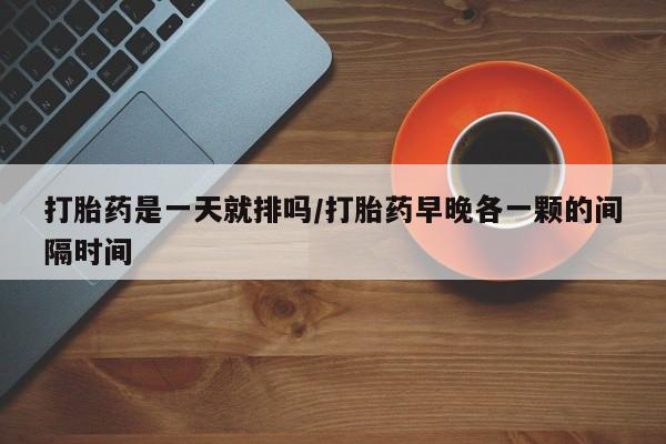 药流药怎么买打胎药是一天就排吗/打胎药早晚各一颗的间隔时间