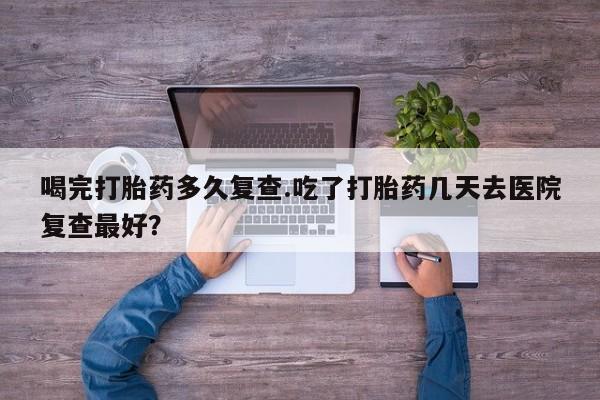 药流药怎么买喝完打胎药多久复查.吃了打胎药几天去医院复查最好？