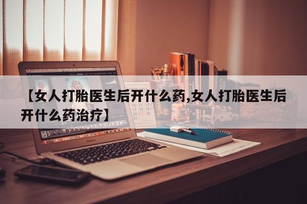 药流药怎么买【女人打胎医生后开什么药,女人打胎医生后开什么药治疗】