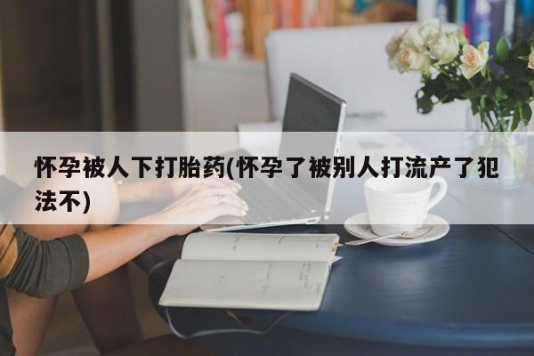 药流药怎么买怀孕被人下打胎药(怀孕了被别人打流产了犯法不)