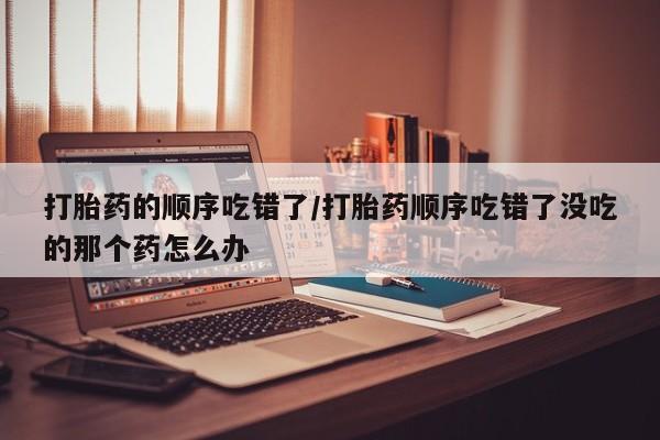 药流药怎么买打胎药的顺序吃错了/打胎药顺序吃错了没吃的那个药怎么办