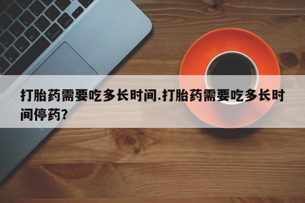 药流药怎么买打胎药需要吃多长时间.打胎药需要吃多长时间停药？