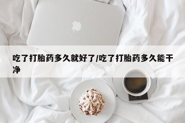 药流药怎么买吃了打胎药多久就好了/吃了打胎药多久能干净