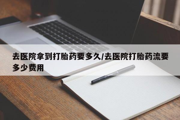 药流药怎么买去医院拿到打胎药要多久/去医院打胎药流要多少费用