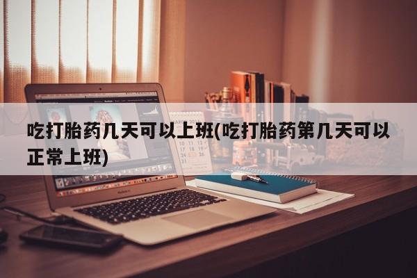 药流药怎么买吃打胎药几天可以上班(吃打胎药第几天可以正常上班)