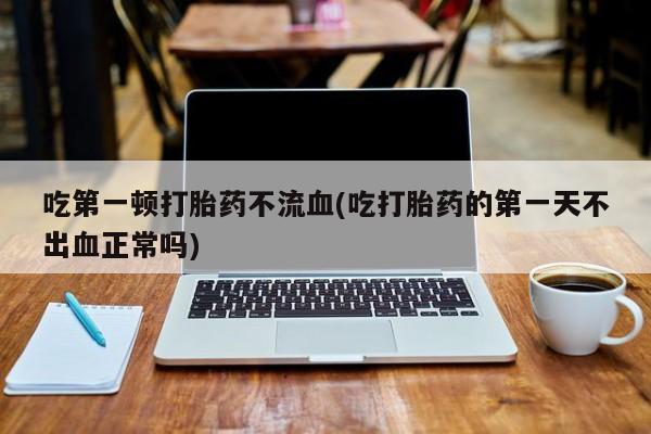 药流药怎么买吃第一顿打胎药不流血(吃打胎药的第一天不出血正常吗)