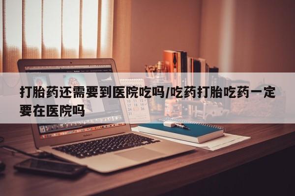 药流药怎么买打胎药还需要到医院吃吗/吃药打胎吃药一定要在医院吗