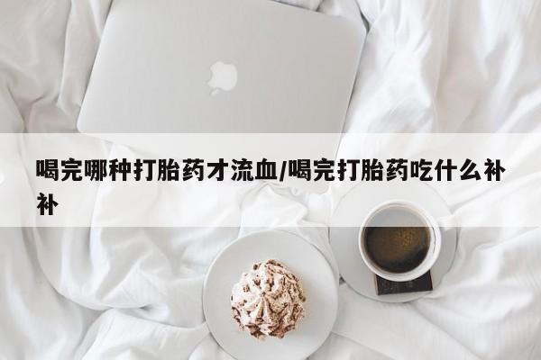 药流药怎么买喝完哪种打胎药才流血/喝完打胎药吃什么补补