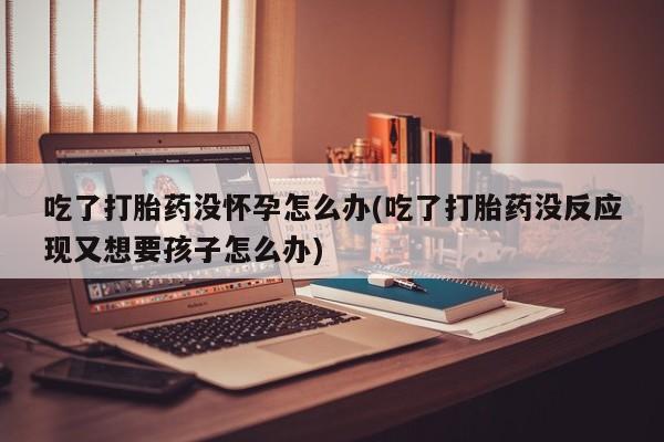 药流药怎么买吃了打胎药没怀孕怎么办(吃了打胎药没反应现又想要孩子怎么办)