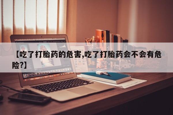 药流药怎么买【吃了打胎药的危害,吃了打胎药会不会有危险?】