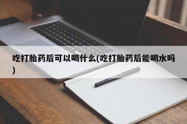 药流药怎么买吃打胎药后可以喝什么(吃打胎药后能喝水吗)