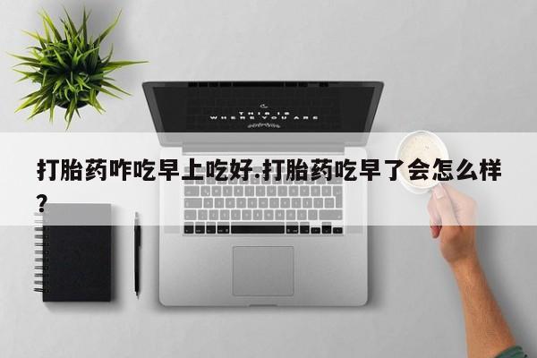 药流药怎么买打胎药咋吃早上吃好.打胎药吃早了会怎么样？