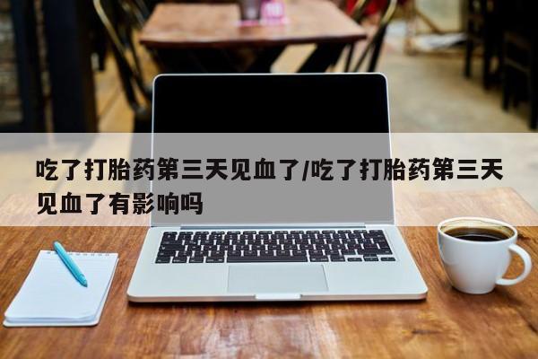药流药怎么买吃了打胎药第三天见血了/吃了打胎药第三天见血了有影响吗