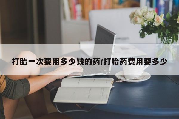 药流药怎么买打胎一次要用多少钱的药/打胎药费用要多少