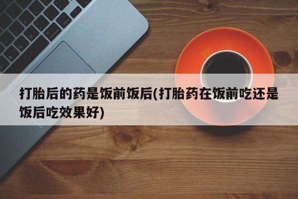 药流药怎么买打胎后的药是饭前饭后(打胎药在饭前吃还是饭后吃效果好)