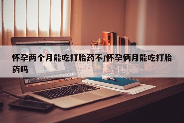 药流药怎么买怀孕两个月能吃打胎药不/怀孕俩月能吃打胎药吗