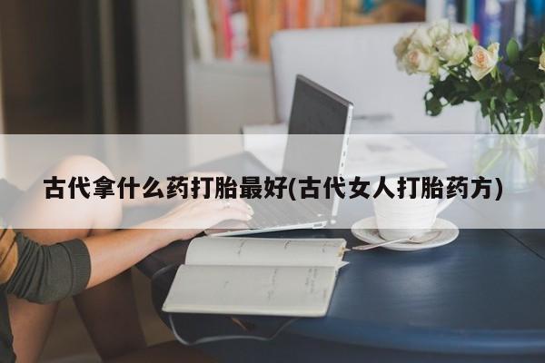 药流药怎么买古代拿什么药打胎最好(古代女人打胎药方)
