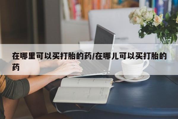 药流药怎么买在哪里可以买打胎的药/在哪儿可以买打胎的药