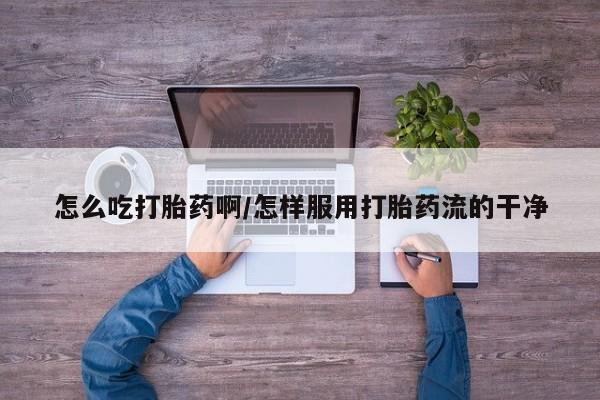 药流药怎么买怎么吃打胎药啊/怎样服用打胎药流的干净