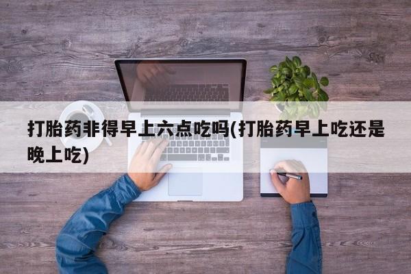 药流药怎么买打胎药非得早上六点吃吗(打胎药早上吃还是晚上吃)