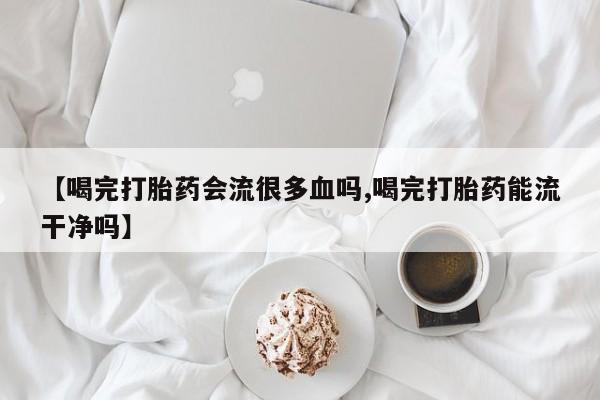 药流药怎么买【喝完打胎药会流很多血吗,喝完打胎药能流干净吗】