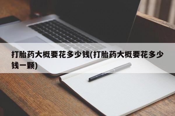 药流药怎么买打胎药大概要花多少钱(打胎药大概要花多少钱一颗)