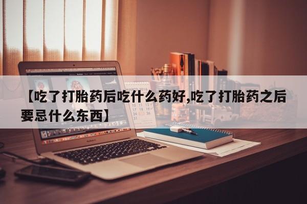 药流药怎么买【吃了打胎药后吃什么药好,吃了打胎药之后要忌什么东西】
