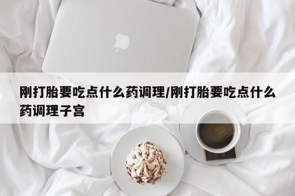 药流药怎么买刚打胎要吃点什么药调理/刚打胎要吃点什么药调理子宫