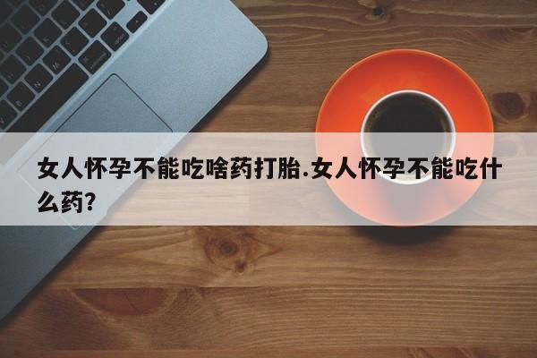 药流药怎么买女人怀孕不能吃啥药打胎.女人怀孕不能吃什么药？