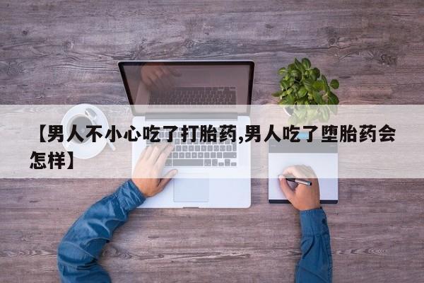 药流药怎么买【男人不小心吃了打胎药,男人吃了堕胎药会怎样】