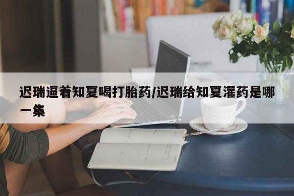 药流药怎么买迟瑞逼着知夏喝打胎药/迟瑞给知夏灌药是哪一集