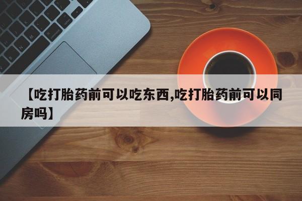 药流药怎么买【吃打胎药前可以吃东西,吃打胎药前可以同房吗】