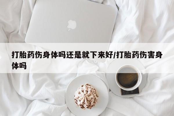 药流药怎么买打胎药伤身体吗还是就下来好/打胎药伤害身体吗
