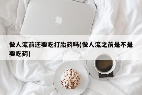 药流药怎么买做人流前还要吃打胎药吗(做人流之前是不是要吃药)