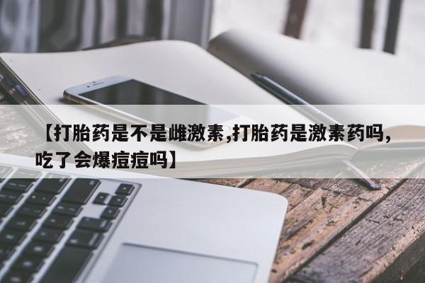 药流药怎么买【打胎药是不是雌激素,打胎药是激素药吗,吃了会爆痘痘吗】