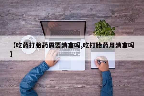 药流药怎么买【吃药打胎药需要清宫吗,吃打胎药用清宫吗】