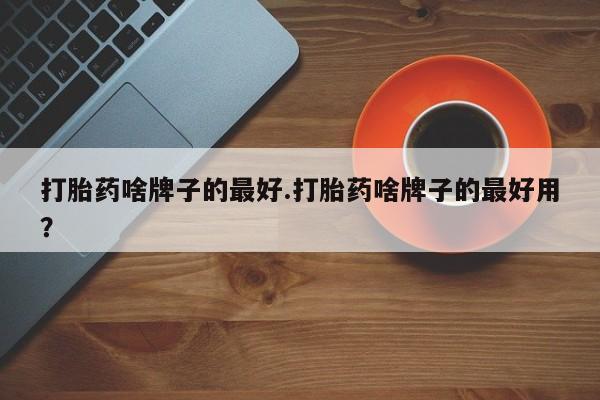 药流药怎么买打胎药啥牌子的最好.打胎药啥牌子的最好用？