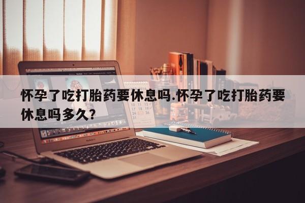 药流药怎么买怀孕了吃打胎药要休息吗.怀孕了吃打胎药要休息吗多久？