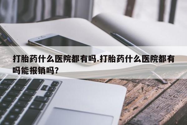 药流药怎么买打胎药什么医院都有吗.打胎药什么医院都有吗能报销吗？
