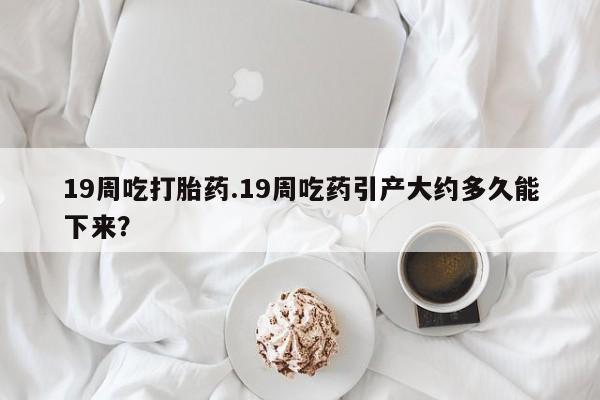 药流药怎么买19周吃打胎药.19周吃药引产大约多久能下来？