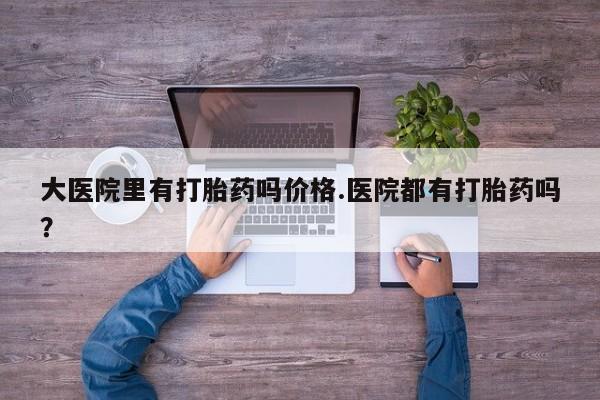 药流药怎么买大医院里有打胎药吗价格.医院都有打胎药吗？