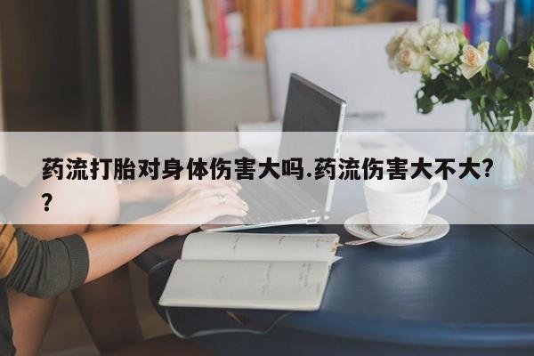 药流药怎么买药流打胎对身体伤害大吗.药流伤害大不大?？