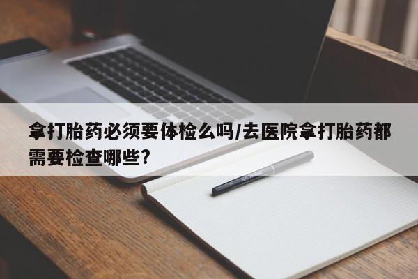 药流药怎么买拿打胎药必须要体检么吗/去医院拿打胎药都需要检查哪些?