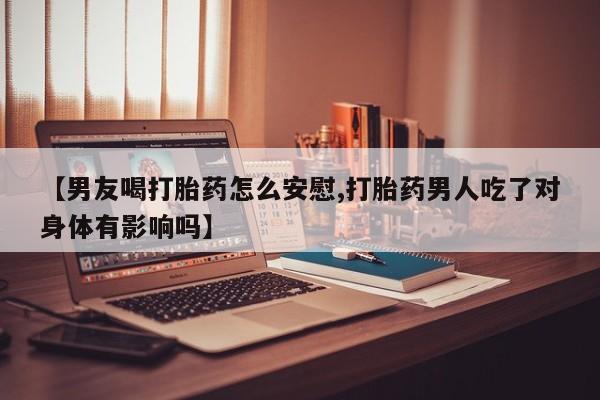 药流药怎么买【男友喝打胎药怎么安慰,打胎药男人吃了对身体有影响吗】