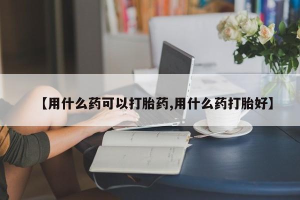药流药怎么买【用什么药可以打胎药,用什么药打胎好】