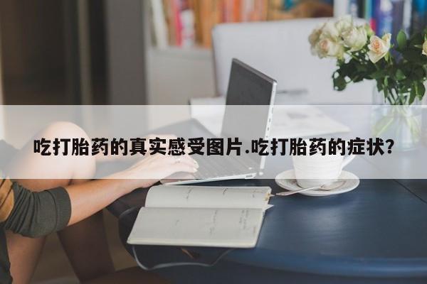 药流药怎么买吃打胎药的真实感受图片.吃打胎药的症状？