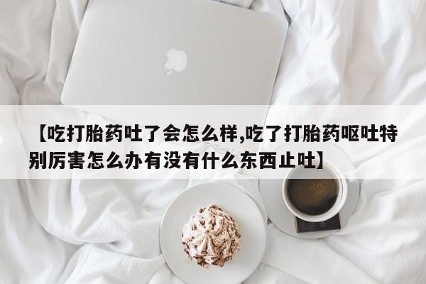 药流药怎么买【吃打胎药吐了会怎么样,吃了打胎药呕吐特别厉害怎么办有没有什么东西止吐】