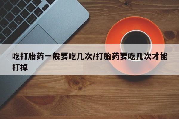 药流药怎么买吃打胎药一般要吃几次/打胎药要吃几次才能打掉