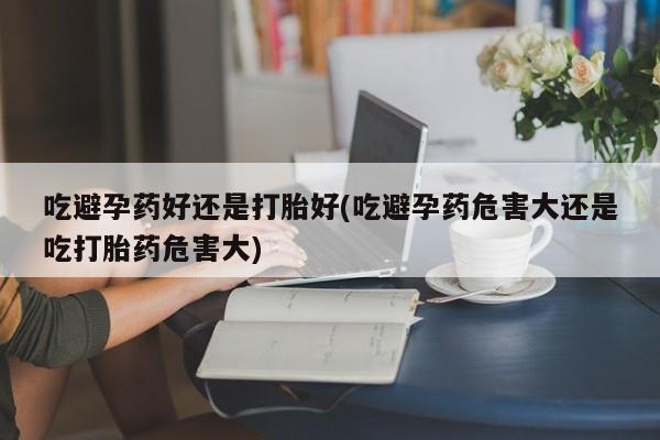 药流药怎么买吃避孕药好还是打胎好(吃避孕药危害大还是吃打胎药危害大)