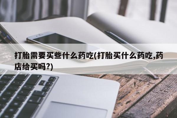 药流药怎么买打胎需要买些什么药吃(打胎买什么药吃,药店给买吗?)